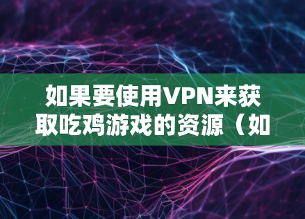 如果要使用VPN来获取吃鸡游戏的资源（如音乐、游戏包、推荐链接等）可以考虑以下几点