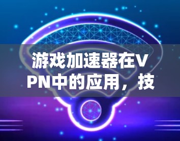 游戏加速器在VPN中的应用，技术与市场的双重优势