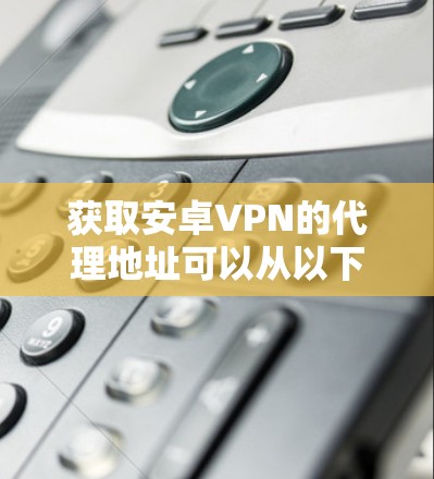 获取安卓VPN的代理地址可以从以下几个方面入手 获取安卓VPN的代理地址可以从以下几个方面入手