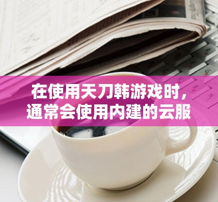 在使用天刀韩游戏时,通常会使用内建的云服务作为VPN。以下是详细的步骤说明 在使用天刀韩游戏时,通常会使用内建的云服务作为VPN。以下是详细的步骤说明