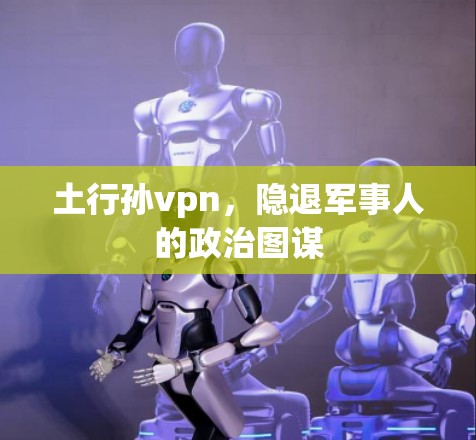 土行孙vpn,隐退军事人的政治图谋 土行孙vpn,隐退军事人的政治图谋