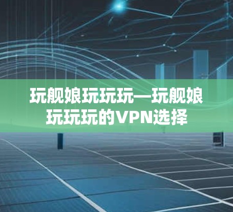 玩舰娘玩玩玩—玩舰娘玩玩玩的VPN选择 玩舰娘玩玩玩—玩舰娘玩玩玩的VPN选择
