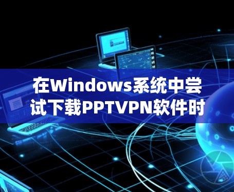 在Windows系统中尝试下载PPTVPN软件时遇到未成功问题，通常可以通过以下步骤解决问题