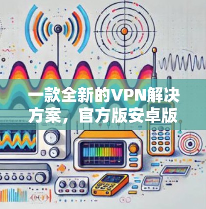 一款全新的VPN解决方案,官方版安卓版 一款全新的VPN解决方案,官方版安卓版