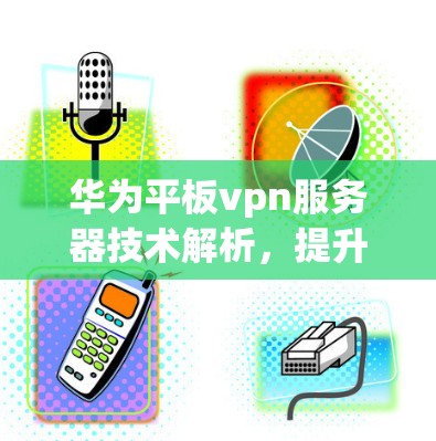 华为平板vpn服务器技术解析,提升网络性能与安全性的关键 华为平板vpn服务器技术解析,提升网络性能与安全性的关键