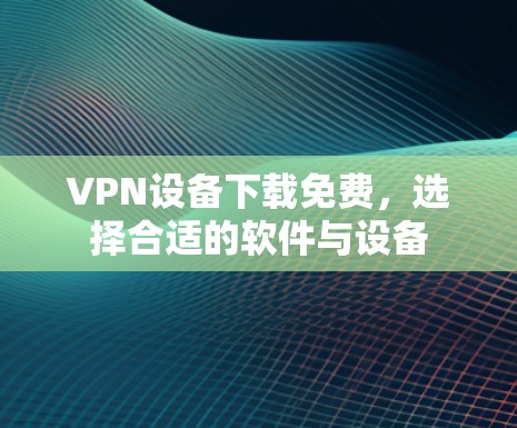 VPN设备下载免费,选择合适的软件与设备 VPN设备下载免费,选择合适的软件与设备