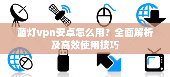 蓝灯vpn安卓怎么用?全面解析及高效使用技巧 蓝灯vpn安卓怎么用?全面解析及高效使用技巧