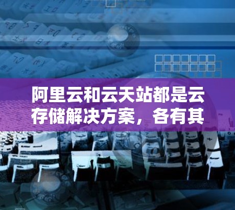 阿里云和云天站都是云存储解决方案，各有其独特的优势和特点，具体适用性取决于用户的场景和需求。以下是对两者的一些总结和比较