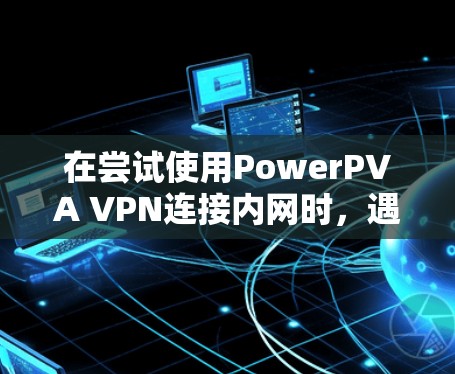 在尝试使用PowerPVA VPN连接内网时,遇到无法访问内网的问题,可能需要从以下几个步骤进行排查和解决 在尝试使用PowerPVA VPN连接内网时,遇到无法访问内网的问题,可能需要从以下几个步骤进行排查和解决