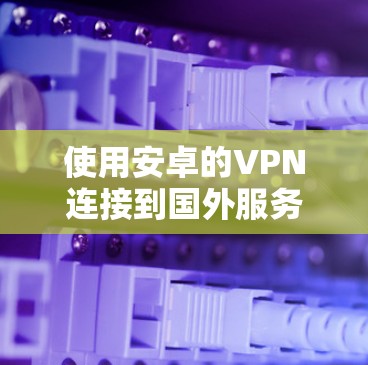 使用安卓的VPN连接到国外服务器,选择合适的解决方案至关重要。以下是详细的步骤指南 使用安卓的VPN连接到国外服务器,选择合适的解决方案至关重要。以下是详细的步骤指南