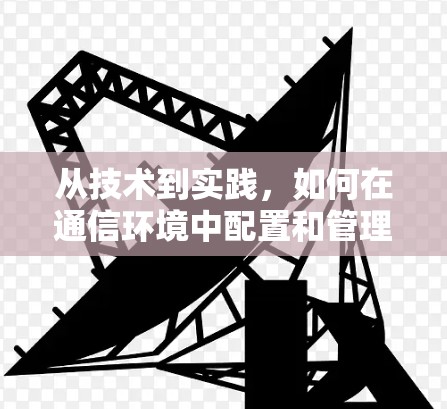 从技术到实践,如何在通信环境中配置和管理VPN服务器 从技术到实践,如何在通信环境中配置和管理VPN服务器