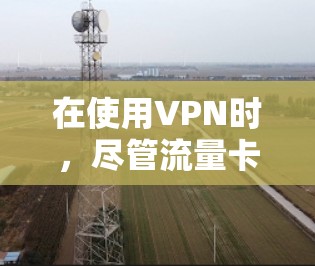 在使用VPN时,尽管流量卡限制了流量使用,但可以通过以下步骤有效地进行 在使用VPN时,尽管流量卡限制了流量使用,但可以通过以下步骤有效地进行