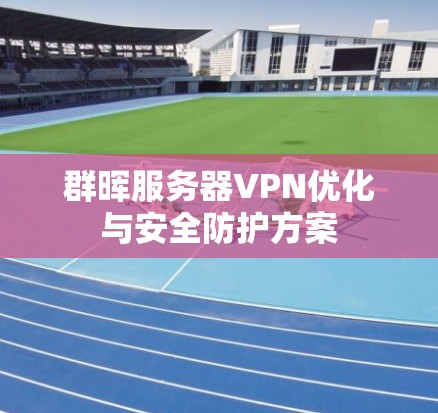 群晖服务器VPN优化与安全防护方案 群晖服务器VPN优化与安全防护方案