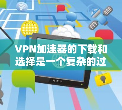 VPN加速器的下载和选择是一个复杂的过程，需要综合考虑多个因素。以下是一些关键步骤和建议，帮助你更好地选择适合自己的VPN加速器