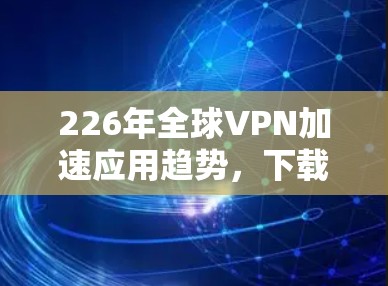 226年全球VPN加速应用趋势,下载与下载 226年全球VPN加速应用趋势,下载与下载