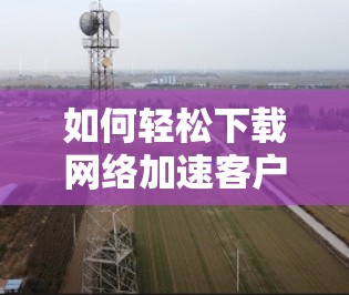 如何轻松下载网络加速客户端,解决网络延迟的快捷方式 如何轻松下载网络加速客户端,解决网络延迟的快捷方式