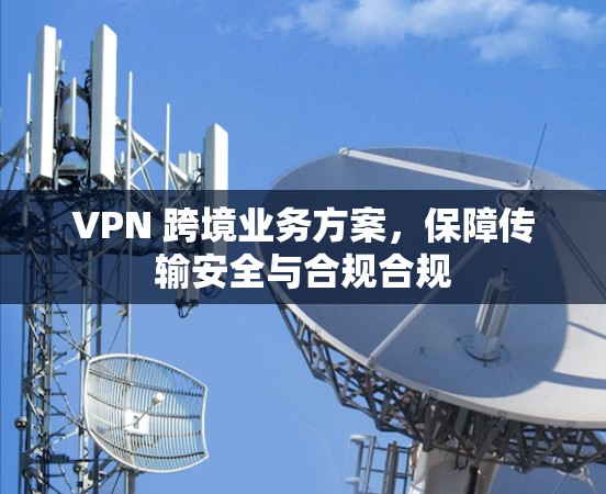 VPN 跨境业务方案,保障传输安全与合规合规 VPN 跨境业务方案,保障传输安全与合规合规