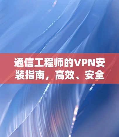 通信工程师的VPN安装指南,高效、安全与隐私保障 通信工程师的VPN安装指南,高效、安全与隐私保障