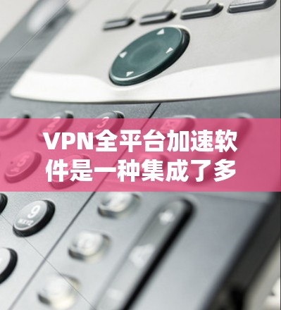 VPN全平台加速软件是一种集成了多个VPN平台功能的工具，旨在提升用户网络访问和下载速度。以下是该软件的主要功能和使用方法的详细说明