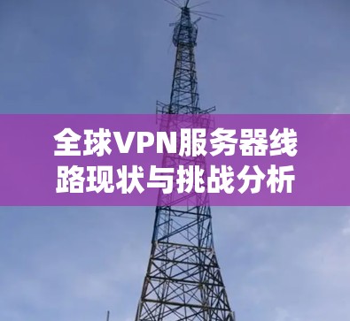 全球VPN服务器线路现状与挑战分析 全球VPN服务器线路现状与挑战分析
