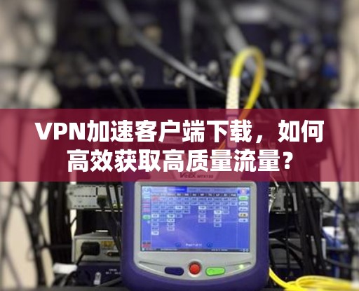 VPN加速客户端下载,如何高效获取高质量流量? VPN加速客户端下载,如何高效获取高质量流量?